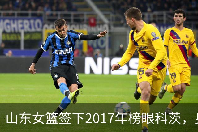 山东女篮签下2017年榜眼科茨，身高193cm