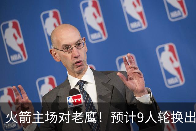 火箭主场对老鹰！预计9人轮换出炉：范乔丹复出，饼皇上位，3射手齐聚2阵
