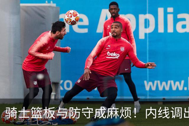 骑士篮板与防守成麻烦！内线调出去引连锁反应，外线防守强度太差